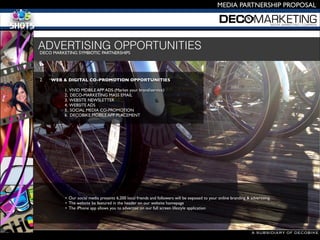 A SUBSIDIARY OF DECOBIKE
MEDIA PARTNERSHIP PROPOSAL
DECO MARKETING SYMBIOTIC PARTNERSHIPS 

2.
 WEB & DIGITAL CO-PROMOTION OPPORTUNITIES 


 
 1. VIVID MOBILE APP ADS (Market your brand/service)

 
 2. DECO-MARKETING MASS EMAIL

 
 3. WEBSITE NEWSLETTER 

 
 4. WEBSITE ADS

 
 5. SOCIAL MEDIA CO-PROMOTION

 
 6. DECOBIKE MOBILE APP PLACEMENT
• Our social media presents 6,200 local friends and followers will be exposed to your online branding & advertising.
• The website be featured in the header on our website homepage 
• The iPhone app allows you to advertise on our full screen lifestyle application
ADVERTISING OPPORTUNITIES
 