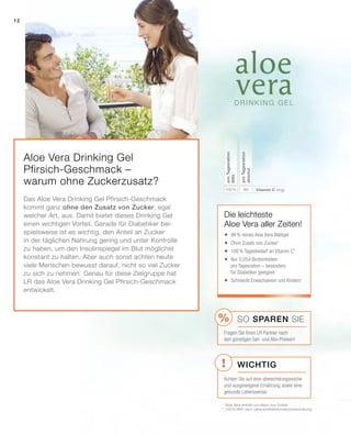 !
%
Aloe Vera Drinking Gel
Pfirsich-Geschmack –
warum ohne Zuckerzusatz?
Das Aloe Vera Drinking Gel Pfirsich-Geschmack
kommt ganz ohne den Zusatz von Zucker, egal
welcher Art, aus. Damit bietet dieses Drinking Gel
einen wichtigen Vorteil. Gerade für Diabetiker bei-
spielsweise ist es wichtig, den Anteil an Zucker
in der täglichen Nahrung gering und unter Kontrolle
zu haben, um den Insulinspiegel im Blut möglichst
konstant zu halten. Aber auch sonst achten heute
viele Menschen bewusst darauf, nicht so viel Zucker
zu sich zu nehmen. Genau für diese Zielgruppe hat
LR das Aloe Vera Drinking Gel Pfirsich-Geschmack
entwickelt.
1
	Aloe Vera enthält von Natur aus Zucker
2
	100 % NRV nach Lebensmittelinformationsverordnung
Die leichteste
Aloe Vera aller Zeiten!
	98% reines Aloe Vera Blattgel
	Ohne Zusatz von Zucker1
	100% Tagesbedarf an Vitamin C2
	Nur 0,054 Broteinheiten
pro Tagesration – besonders
für Diabetiker geeignet
	Schmeckt Erwachsenen und Kindern
Wichtig
SO SPAREN Sie
Fragen Sie Ihren LR Partner nach
den günstigen Set- und Abo-Preisen!
Achten Sie auf eine abwechslungsreiche
und ausgewogene Ernährung sowie eine
gesunde Lebensweise.
80100 % Vitamin C (mg)
proTagesration
absolut
proTagesration
NRV
12
 
