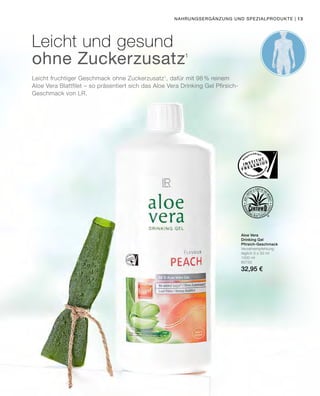 Leicht fruchtiger Geschmack ohne Zuckerzusatz1
, dafür mit 98 % reinem
Aloe Vera Blattfilet – so präsentiert sich das Aloe Vera Drinking Gel Pfirsich-
Geschmack von LR.
Leicht und gesund
ohne Zuckerzusatz1
Aloe Vera
Drinking Gel
Pfirsich-Geschmack
Verzehrempfehlung:
täglich 3 x 30 ml
1000 ml
80750
32,95 €
Nahrungsergänzung und Spezialprodukte | 13
 