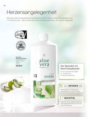 %
!
Aloe Vera
Drinking Gel Sivera
Verzehrempfehlung:
täglich 3 x 30 ml
1000 ml
80800
32,95 €
Wertvoller Brennnesselextrakt kombiniert mit 90 % reinem Aloe Vera Blattfilet und
7 % Blütenhonig – das ist das Aloe Vera Drinking Gel Sivera. Ein echter Spezialist!
Herzensangelegenheit
Der Spezialist mit
Brennnesselextrakt
	90% reines Aloe Vera Blattgel
	7% Blütenhonig
	Mit Brennnesselextrakt
Wichtig
SO SPAREN Sie
Fragen Sie Ihren LR Partner nach
den günstigen Set- und Abo-Preisen!
Achten Sie auf eine abwechslungsreiche
und ausgewogene Ernährung sowie eine
gesunde Lebensweise.
16
 