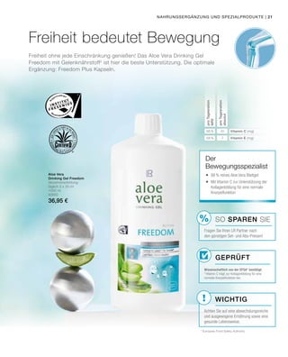%
!
Freiheit ohne jede Einschränkung genießen! Das Aloe Vera Drinking Gel
Freedom mit Gelenknährstoff2
ist hier die beste Unterstützung. Die optimale
Ergänzung: Freedom Plus Kapseln.
Aloe Vera
Drinking Gel Freedom
Verzehrempfehlung:
täglich 3 x 30 ml
1000 ml
80850
36,95 €
* European Food Safety Authority
Freiheit bedeutet Bewegung
Geprüft
Der
Bewegungsspezialist
	88% reines Aloe Vera Blattgel
	Mit Vitamin C zur Unterstützung der
Kollagenbildung für eine normale
Knorpelfunktion
proTagesration
NRV
proTagesration
absolut
56 % 45
58 % 7
Vitamin C (mg)
Vitamin E (mg)
Nahrungsergänzung und Spezialprodukte |
SO SPAREN Sie
Fragen Sie Ihren LR Partner nach
den günstigen Set- und Abo-Preisen!
Wichtig
Achten Sie auf eine abwechslungsreiche
und ausgewogene Ernährung sowie eine
gesunde Lebensweise.
Wissenschaftlich von der EFSA* bestätigt:
2
Vitamin C trägt zur Kollagenbildung für eine
normale Knorpelfunktion bei.
21
 