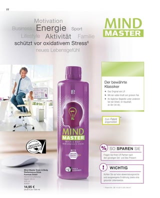 MASTER
MINDMIND
!
%
Mind Master Brain  Body
Performance Drink
Formula Green
Verzehrempfehlung:
täglich 80 ml
500 ml
80900
14,95 €
(29,90 € pro 1000 ml)
*Zum Patent
angemeldet
SO SPAREN Sie
Fragen Sie Ihren LR Partner nach
den günstigen Set- und Abo-Preisen!
Wichtig
*	 Patent-Nr.: DE 10 2013 205 049 A1
Der bewährte
Klassiker
	 Das Original von LR
	 Mit der vollen Kraft von grünem Tee
	 Ihr täglicher Begleiter unter anderem 	
	 bei der Arbeit, im Haushalt,
	 an der Uni etc.
Energie
Aktivität
Motivation
FamilieLifestyle
Business
neues Lebensgefühl
schützt vor oxidativem Stress6
Sport
Achten Sie auf eine abwechslungsreiche
und ausgewogene Ernährung sowie eine
gesunde Lebensweise.
22
 