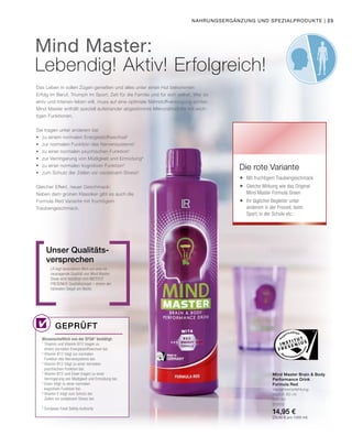 Nahrungsergänzung und Spezialprodukte |
Das Leben in vollen Zügen genießen und alles unter einen Hut bekommen:
Erfolg im Beruf, Triumph im Sport, Zeit für die Familie und für sich selbst. Wer so
aktiv und intensiv leben will, muss auf eine optimale Nährstoffversorgung achten.
Mind Master enthält speziell aufeinander abgestimmte Mikronährstoffe mit wich-
tigen Funktionen.
Sie tragen unter anderem bei
•	 zu einem normalen Energiestoffwechsel1
•	 zur normalen Funktion des Nervensystems2
•	 zu einer normalen psychischen Funktion3
•	 zur Verringerung von Müdigkeit und Ermüdung4
•	 zu einer normalen kognitiven Funktion5
•	 zum Schutz der Zellen vor oxidativem Stress6
Gleicher Effekt, neuer Geschmack:
Neben dem grünen Klassiker gibt es auch die
Formula Red Variante mit fruchtigem
Traubengeschmack.
LR legt besonderen Wert auf eine he-
rausragende Qualität von Mind Master.
Diese wird bestätigt vom INSTITUT
FRESENIUS Qualitätssiegel – einem der
härtesten Siegel am Markt.
Unser Qualitäts­
versprechen
Wissenschaftlich von der EFSA* bestätigt:
1	
Thiamin und Vitamin B12 tragen zu
	 einem normalen Energiestoffwechsel bei.
2	
Vitamin B12 trägt zur normalen
	 Funktion des Nervensystems bei.
3	
Vitamin B12 trägt zu einer normalen
	 psychischen Funktion bei.
4	
Vitamin B12 und Eisen tragen zu einer
	 Verringerung von Müdigkeit und Ermüdung bei.
5	
Eisen trägt zu einer normalen
	 kognitiven Funktion bei.
6	
Vitamin E trägt zum Schutz der
	 Zellen vor oxidativem Stress bei.
* European Food Safety Authority
Geprüft
Mind Master Brain  Body
Performance Drink
Formula Red
Verzehrempfehlung:
täglich 80 ml
500 ml
80950
14,95 €
(29,90 € pro 1000 ml)
Die rote Variante
	 Mit fruchtigem Traubengeschmack
	 Gleiche Wirkung wie das Original
	 Mind Master Formula Green
	 Ihr täglicher Begleiter unter
	 anderem in der Freizeit, beim
	 Sport, in der Schule etc.
Mind Master:
Lebendig! Aktiv! Erfolgreich!
23
 