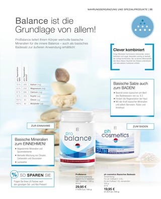 %
Nahrungsergänzung und Spezialprodukte |
Balance ist die
Grundlage von allem!
ProBalance liefert Ihrem Körper wertvolle basische
Mineralien für die innere Balance – auch als basisches
Badesalz zur äußeren Anwendung erhältlich!
ProBalance
Verzehrempfehlung:
täglich 3 x 4 Tabletten
360 Tabletten / 252 g
80102
29,95 €
(118,85 € pro 1000 g)
ph cosmetics Basisches Badesalz
Anwendung:
Für ein Vollbad 2–3 EL,
für ein Fußbad 1 EL verwenden
530 g
8116
19,95 €
(37,64 € pro 1000 g)
Basische Salze auch
zum BADEN!
	Bewirkt einen basischen pH-Wert
des Badewassers von ca. 8,5
	Fördert die Regeneration der Haut
	Mit der Kraft basischer Mineralien
und edlem Bernstein, Rubin und
Amethyst
Einige Mineralien harmonieren miteinander, andere
behindern sich sogar. Besonders wichtig ist deshalb
die richtige Kombination. Nur so können Mineralstoffe
den Säure-Basen-Haushalt des Körpers unterstützen
und viele weitere Funktionen erfüllen.
Clever kombiniert
zur Einnahme
Basische Mineralien
zum EINNEHMEN!
	Abgestimmte Mineralien und
Spurenelemente
	Wertvolle Mischung von Citraten,
Carbonaten und Gluconaten
	Lactosefrei
SO SPAREN Sie
Fragen Sie Ihren LR Partner nach
den günstigen Set- und Abo-Preisen!
zum Baden
proTagesration
NRV
53 %
87 %
45 %
150 %
160 %
15 %
proTagesration
absolut
200
695
453
60
80
300 Kalium (mg)
Magnesium (mg)
Calcium (mg)
Kupfer (µg)
Chrom (µg)
Molybdän (µg)
35
 