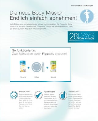 + +
gewichtsmanagement |
Viele Diäten sind kompliziert oder schwer durchzuhalten. Die Figuactiv Body
Mission ist anders! Das einfache Programm nimmt Sie an die Hand und führt
Sie direkt auf den Weg zum Wunschgewicht.
Die neue Body Mission:
Endlich einfach abnehmen!
Funktioniert
Die Body Mission
basiert auf aktuellen
Erkenntnissen der Er-
nährungswissenschaft.
Der clevere Mix und
die große Sortenvielfalt
erleichtern zudem das
Durchhalten!
Kinderleicht
Einfacher geht‘s nicht:
2 Mahlzeiten ersetzen,
1 selbst zubereiten.
Dazu geben wir Ihnen
gesunde und leckere
Rezepte an die Hand.
Bye-bye Kalorien-
zählen!
Top-Qualität
Hochwertige Inhalts-
stoffe, einzigartig kom-
biniert: Die ausgefeilten
Produkt-Rezepturen
sichern Ihre optimale
Nährstoffversorgung.
Das ist Top-Qualität
made in Germany!
morgens mittags abends
So funktioniert´s:
Zwei Mahlzeiten durch Figuactiv ersetzen!
37
 