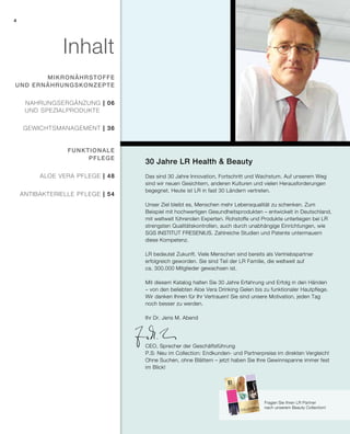 2015
30 Jahre LR Health & Beauty
Das sind 30 Jahre Innovation, Fortschritt und Wachstum. Auf unserem Weg
sind wir neuen Gesichtern, anderen Kulturen und vielen Herausforderungen
begegnet. Heute ist LR in fast 30 Ländern vertreten.
Unser Ziel bleibt es, Menschen mehr Lebensqualität zu schenken. Zum
Beispiel mit hochwertigen Gesundheitsprodukten – entwickelt in Deutschland,
mit weltweit führenden Experten. Rohstoffe und Produkte unterliegen bei LR
strengsten Qualitätskontrollen, auch durch unabhängige Einrichtungen, wie
SGS INSTITUT FRESENIUS. Zahlreiche Studien und Patente untermauern
diese Kompetenz.
LR bedeutet Zukunft. Viele Menschen sind bereits als Vertriebspartner
erfolgreich geworden. Sie sind Teil der LR Familie, die weltweit auf
ca. 300.000 Mitglieder gewachsen ist.
Mit diesem Katalog halten Sie 30 Jahre Erfahrung und Erfolg in den Händen
– von den beliebten Aloe Vera Drinking Gelen bis zu funktionaler Hautpflege.
Wir danken Ihnen für Ihr Vertrauen! Sie sind unsere Motivation, jeden Tag
noch besser zu werden.
Ihr Dr. Jens M. Abend
CEO, Sprecher der Geschäftsführung
P.S: Neu im Collection: Endkunden- und Partnerpreise im direkten Vergleich!
Ohne Suchen, ohne Blättern – jetzt haben Sie Ihre Gewinnspanne immer fest
im Blick!
Fragen Sie Ihren LR Partner
nach unserem Beauty Collection!
Inhalt
gewichtsmanagement | 36
mikronährstoffe
und Ernährungskonzepte
Funktionale
Pflege
	Nahrungsergänzung | 06
Und Spezialprodukte
Aloe Vera Pflege | 48
antibakterielle Pflege | 54
4
 