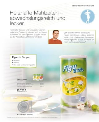 43
Herzhafte Mahlzeiten –
abwechslungsreich und
lecker
Herzhafter Genuss und bewusste, kalorien-
reduzierte Ernährung müssen sich nicht aus-
schließen. Mit den Figuactiv Suppen haben
Sie Ihr Wunschgewicht immer im Blick!
„Ich brauche immer etwas zum
Kauen beim Essen – daher gebe ich
einfach frisch gekochtes Gemüse in
meine Figuactiv Suppe. So habe ich
noch mehr Abwechslung.“
Figuactiv Suppen
	Lactosefrei
	Glutenfrei
	Ohne Zusatz von Konservierungsstoffen
Figuactiv Suppen
500 g Dose
Kartoffel-Suppe „Auberge“ 80208
Tomaten-Suppe „Mediterranée“ 80209
Gemüse-Curry-Suppe „India“ 80210
je 36,95 €
(73,90 € pro 1000 g)
gewichtsmanagement |
1
Bezogen auf eine von drei durchschnittlichen Mahlzeiten am Tag bei einer Energiezufuhr von 2.000 kcal täglich
Nur 4,21 € pro Mahlzeit!
1 Portion =
1 Mahlzeit1
 