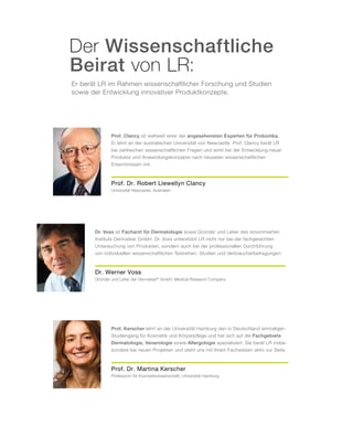 Er berät LR im Rahmen wissenschaftlicher Forschung und Studien
sowie der Entwicklung innovativer Produktkonzepte.
Der Wissenschaftliche
Beirat von LR:
Dr. Werner Voss
Gründer und Leiter der Dermatest®
GmbH, Medical Research Company
Dr. Voss ist Facharzt für Dermatologie sowie Gründer und Leiter des renommierten
Instituts Dermatest GmbH. Dr. Voss unterstützt LR nicht nur bei der fachgerechten
Untersuchung von Produkten, sondern auch bei der professionellen Durchführung
von individuellen wissenschaftlichen Testreihen, Studien und Verbraucherbefragungen.
Prof. Dr. Robert Llewellyn Clancy
Universität Newcastle, Australien
Prof. Clancy ist weltweit einer der angesehensten Experten für Probiotika.
Er lehrt an der australischen Universität von Newcastle. Prof. Clancy berät LR
bei zahlreichen wissenschaftlichen Fragen und wirkt bei der Entwicklung neuer
Produkte und Anwendungskonzepte nach neuesten wissenschaftlichen
Erkenntnissen mit.
Prof. Dr. Martina Kerscher
Professorin für Kosmetikwissenschaft, Universität Hamburg
Prof. Kerscher lehrt an der Universität Hamburg den in Deutschland einmaligen
Studiengang für Kosmetik und Körperpflege und hat sich auf die Fachgebiete
Dermatologie, Venerologie sowie Allergologie spezialisiert. Sie berät LR insbe-
sondere bei neuen Projekten und steht uns mit ihrem Fachwissen aktiv zur Seite.
 