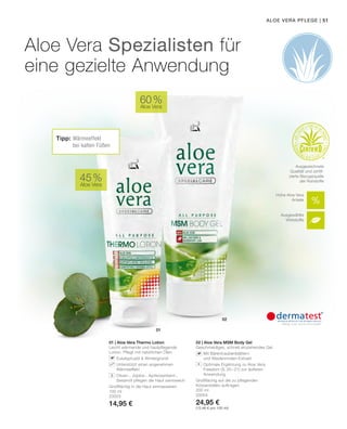 02
01
01 | Aloe Vera Thermo Lotion
Leicht wärmende und hautpflegende
Lotion. Pflegt mit natürlichen Ölen.
		Eukalyptusöl  Wintergrünöl
		Unterstützt einen angenehmen
Wärmeeffekt
		Oliven-, Jojoba-, Aprikosenkern-,
Sesamöl pflegen die Haut samtweich
Großflächig in die Haut einmassieren.
100 ml
20003
14,95 €
02 | Aloe Vera MSM Body Gel
Geschmeidiges, schnell einziehendes Gel.
		Mit Bärentraubenblättern
und Weidenrinden-Extrakt
		Optimale Ergänzung zu Aloe Vera
Freedom (S. 20–21) zur äußeren
Anwendung
Großflächig auf die zu pflegenden
Körperstellen auftragen.
200 ml
20004
24,95 €
(12,46 € pro 100 ml)
51Aloe Vera PFLEGE |
Aloe Vera Spezialisten für
eine gezielte Anwendung
+
Hohe Aloe Vera
Anteile
Ausgewählte
Wirkstoffe
Ausgezeichnete
Qualität und zertifi-
zierte Bezugsquelle
der Rohstoffe45 %
Aloe Vera
Tipp: Wärmeeffekt
bei kalten Füßen
60 %
Aloe Vera
 