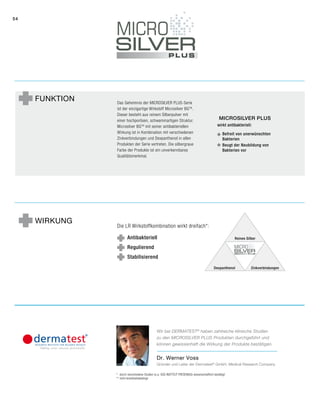 54
Funktion Das Geheimnis der Microsilver Plus-Serie
ist der einzigartige Wirkstoff Microsilver BGTM
.
Dieser besteht aus reinem Silberpulver mit
einer hochporösen, schwammartigen Struktur.
Microsilver BGTM
mit seiner antibakteriellen
Wirkung ist in Kombination mit verschiedenen
Zinkverbindungen und Dexpanthenol in allen
Produkten der Serie vertreten. Die silbergraue
Farbe der Produkte ist ein unverkennbares
Qualitätsmerkmal.
Die LR Wirkstoffkombination wirkt dreifach*:
Antibakteriell
Regulierend
Stabilisierend
Wirkung
*	durch verschiedene Studien (u.a. SGS INSTITUT FRESENIUS) wissenschaftlich bestätigt
**	nicht krankheitsbedingt
Dr. Werner Voss
Gründer und Leiter der Dermatest®
GmbH, Medical Research Company
Wir bei DERMATEST®
haben zahlreiche klinische ­Studien
zu den Microsilver Plus Produkten durchgeführt und
können gewissenhaft die Wirkung der Produkte bestätigen.
Reines Silber
Dexpanthenol Zinkverbindungen
Microsilver Plus
wirkt antibakteriell:
Befreit von unerwünschten
Bakterien
Beugt der Neubildung von
Bakterien vor
 
