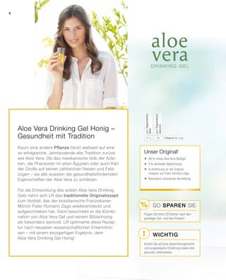 !
%
Aloe Vera Drinking Gel Honig –
Gesundheit mit Tradition
Kaum eine andere Pflanze blickt weltweit auf eine
so erfolgreiche, Jahrtausende alte Tradition zurück
wie Aloe Vera. Ob das mexikanische Volk der Azte-
ken, die Pharaonen im alten Ägypten oder auch Karl
der Große auf seinen zahlreichen Reisen und Feld-
zügen – sie alle wussten die gesundheitsfördernden
Eigenschaften der Aloe Vera zu schätzen.
Für die Entwicklung des ersten Aloe Vera Drinking
Gels nahm sich LR das traditionelle Originalrezept
zum Vorbild, das der brasilianische Franziskaner-
Mönch Pater Romano Zago wiederentdeckt und
aufgeschrieben hat. Darin beschreibt er die Kombi-
nation von Aloe Vera Gel und reinem Blütenhonig
als besonders wertvoll. LR optimierte diese Rezep-
tur nach neuesten wissenschaftlichen Erkenntnis-
sen – mit einem einzigartigen Ergebnis: dem
Aloe Vera Drinking Gel Honig!
Wichtig
SO SPAREN Sie
Unser Original!
	90% reines Aloe Vera Blattgel
	9% wertvoller Blütenhonig
	In Anlehnung an die Original-
rezeptur von Pater Romano Zago
	Besonders schonende Herstellung
6075 % Vitamin C (mg)
proTagesration
absolut
proTagesration
NRV
Fragen Sie Ihren LR Partner nach den
günstigen Set- und Abo-Preisen!
Achten Sie auf eine abwechslungsreiche
und ausgewogene Ernährung sowie eine
gesunde Lebensweise.
8
 