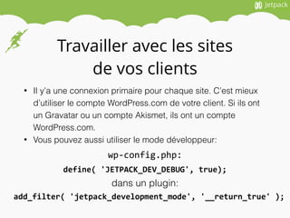 Travailler avec les sites
de vos clients
• Il y’a une connexion primaire pour chaque site. C’est mieux
d’utiliser le compte WordPress.com de votre client. Si ils ont
un Gravatar ou un compte Akismet, ils ont un compte
WordPress.com.
• Vous pouvez aussi utiliser le mode développeur:
define(	
  'JETPACK_DEV_DEBUG',	
  true);
wp-­‐config.php:
dans un plugin:
add_filter(	
  'jetpack_development_mode',	
  '__return_true'	
  );
 