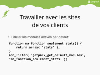 Travailler avec les sites
de vos clients
• Limiter les modules activés par défaut:
function	
  ma_fonction_seulement_stats()	
  {	
  
	
  	
  	
  	
  return	
  array(	
  'stats'	
  );	
  
}	
  
add_filter(	
  'jetpack_get_default_modules',	
  
‘ma_fonction_seulement_stats'	
  );	
  
 