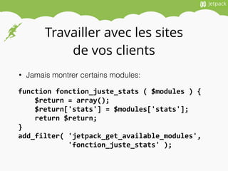 Travailler avec les sites
de vos clients
• Jamais montrer certains modules:
function	
  fonction_juste_stats	
  (	
  $modules	
  )	
  {	
  
	
  	
  	
  	
  $return	
  =	
  array();	
  
	
  	
  	
  	
  $return['stats']	
  =	
  $modules['stats'];	
  
	
  	
  	
  	
  return	
  $return;	
  
}	
  
add_filter(	
  'jetpack_get_available_modules',	
  	
  
	
  	
  	
  	
  	
  	
  	
  	
  	
  	
  	
  	
  'fonction_juste_stats'	
  );
 