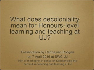 What does decoloniality
mean for Honours-level
learning and teaching at
UJ?
Presentation by Carina van Rooyen
on 7 April 2016 at SWC UJ
Part of third panel in series on Decolonising the
curriculum,teaching and learning at UJ
 