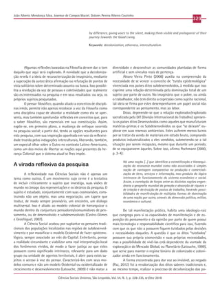 Ciências Sociais Unisinos, São Leopoldo, Vol. 54, N. 3, p. 328-335, set/dez 2018
329
João Alberto Mendonça Silva, Josemar de Campos Maciel, Dolores Pereira Ribeiro Coutinho
Algumas reflexões baseadas na Filosofia devem dar o tom
daquilo que aqui será explorado. A novidade que a decoloniza-
ção revela é a ideia de recaracterização do imaginário, mediante
a superação da autocrática afirmação ou refutação de pontos de
vista solitários sobre determinado assunto ou busca. Isso possibi-
lita a revelação da voz de pessoas e coletividades que realmente
são os interessados na pesquisa e em seus resultados: ou seja, os
próprios sujeitos pesquisados.
O pensar filosófico, quando aliado a conceitos de discipli-
nas irmãs, permite não apenas recolocar a voz da Filosofia como
uma disciplina capaz de abordar a realidade como ela se apre-
senta, mas também aprofundar reflexões em conceitos que, para
o saber filosófico, são essenciais em sua constituição. Assim,
expõe-se, em primeiro plano, a mudança de enfoque ocorrida
na pesquisa social; a partir daí, tendo as opções resultantes para
esta pesquisa, com sua inspiração apanhada em voo da reflexivi-
dade trazida pelas indagações interculturais, liberando, também,
um especial olhar sobre o Outro no contexto Latino-Americano,
como um dos meios de libertar as nações aqui presentes da he-
rança Colonial que o sistema atual se lhes impõe.
A virada reflexiva da pesquisa
A reflexividade nas Ciências Sociais não é apenas um
tema como outros. É um movimento cujo cerne é a tentativa
de incluir criticamente o sujeito que investiga, suas visões de
mundo no âmago das representações e os ideários da pesquisa. O
sujeito é estudado, conjuntamente com suas cosmovisões, cons-
truindo não um objeto, mas uma negociação, um tapete que
traduz, de modo sempre provisório, um encontro, um diálogo
multiversal. Isso é aliado ao modelo colonial de hierarquizar o
mundo dentro da conjuntura pensadores/consumidores de pen-
samento, ou de desenvolvido e subdesenvolvido (Castro-Gómes
e Grosfóguel, 2007).
A Ciência Social acabou por suplantar os pensares tradi-
cionais das populações localizadas nas regiões de subdesenvol-
vimento e por massificar o modelo Ocidental de fazer epistemo-
lógico, sempre associado ao viés do Capital. Entretanto, pensar
a realidade circundante e viabilizar uma real interpretação local
dos fenômenos vividos, de modo a fazer justiça ao que estes
possuem como significado intrínseco, relevante para um dado
grupo ou unidade de agentes territoriais, é abrir para estes su-
jeitos o acesso à voz do pensar. Caracterizá-los com seus mo-
delos comuns e não um modelo Ocidental ou ocidentalizado de
crescimento e desenvolvimento (Latouche, 2009) é não matar a
diversidade e desconstruir as comunidades plantadas de forma
artificial e sem vínculos reais de pertença.
Álvaro Vieira Pinto (2008) auxilia na compreensão da
necessidade de se vencer o conceito de “tutela epistemológica”
vivenciada nos países ditos subdesenvolvidos, à medida que isso
exprime uma relação determinada pela dominação total de um
sujeito por parte de outro. No imaginário que o pobre, ou ainda
o trabalhador, não tem direito a expressão como sujeito racional,
tal ideia se firma por estes desempenharem um papel social não
correspondente ao pensamento, mas ao labor.
Disso, depreende-se que a relação explorador/explorado
sacralizada pela DIT (Divisão Internacional do Trabalho) apresen-
ta os países ditos Desenvolvidos como aqueles que manufaturam
matérias-primas e os Subdesenvolvidos os que “se deixam” ex-
plorar em suas reservas ambientais. Estes auferem menos lucros
por se tratar da venda de materiais em estado bruto, comprando
produtos industrializados a eles vendidos, submetendo-se a tal
situação por serem incapazes, mesmo que durante um período,
de se equipararem àqueles. Sobre isso, afirma Pochmann (2000,
p. 3-4):
Há uma noção [...] que identifica a estratificação e hierarqui-
zação da economia mundial como não associadas à simples
noção de vantagem comparativa na produção e comerciali-
zação de bens, serviços e informação, mas produto da lógica
intrínseca de funcionamento do sistema econômico e social.
Assim, a correlação de forças entre as distintas nações engen-
draria a geografia mundial da geração e absorção de riqueza e
de criação e destruição de postos de trabalho, havendo possi-
bilidades de manifestação de múltiplas formas de dominação
de uma nação por outra, através da dimensão política, militar,
econômica e cultural.
De tal manifestação prática, habita uma ideologia-raiz
que congrega para si as capacidades de manifestação e de ex-
posição do pensamento e da opinião por parte de quem possui
mais tecnologia e responsabilidade científica para isso, fazendo
com que os que não a possuem fiquem tutelados pelas decisões
e necessidades daqueles. A questão é que os ditos “tutelados”
possuem sua própria cosmovisão e suas próprias necessidades,
mas a possibilidade de vivê-las está dependente da vontade da
exploração e do Mercado Global, ou Planetário (Latouche, 1999),
que serve para manter o regime binário de colonizado e coloni-
zador ainda em funcionamento.
A forma encontrada para dar voz ao invisível, ao negado
(Paz, 2012) foi a revalorização dos ditos saberes tradicionais e,
ao mesmo tempo, realizar o processo de decolonização das po-
by difference, giving voice to the silent, making them visible and protagonist of their
journey towards the Good Living.
Keywords: decolonization, otherness, interculturalism.
 