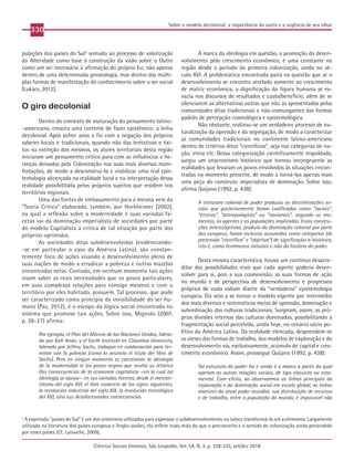 330
Ciências Sociais Unisinos, São Leopoldo, Vol. 54, N. 3, p. 328-335, set/dez 2018
Sobre o modelo decolonial: a importância do outro e a urgência de seu olhar
pulações dos países do Sul3
somado ao processo de valorização
da Alteridade como base à construção da visão sobre o Outro
como um ser necessário à afirmação do próprio Eu; não apenas
dentro de uma determinada gnosiologia, mas dentro das múlti-
plas formas de manifestação do conhecimento sobre o ser social
(Lukács, 2012).
O giro decolonial
Dentro do contexto de maturação do pensamento latino-
-americano, cresceu uma corrente de fazer epistêmico: a linha
decolonial. Após sofrer anos a fio com a negação dos próprios
saberes locais e tradicionais, quando não das tentativas e êxi-
tos na extinção dos mesmos, os atores territoriais desta região
iniciaram um pensamento crítico para com as influências e he-
ranças deixadas pela Colonização nas suas mais diversas mani-
festações, de modo a desconstruí-la e viabilizar uma real epis-
temologia alicerçada na realidade local e na interpretação dessa
realidade possibilitada pelos próprios sujeitos que residem nos
territórios regionais.
Uma das fontes de embasamento para a mesma vem da
“Teoria Crítica” elaborada, também, por Horkheimer (2002),
na qual a reflexão sobre a modernidade e suas variadas fa-
cetas vai da dominação imperialista de sociedades por parte
do modelo Capitalista à crítica de tal situação por parte dos
próprios oprimidos.
As sociedades ditas subdesenvolvidas (evidenciando-
-se em particular o caso da América Latina), são constan-
temente foco de ações visando o desenvolvimento pleno de
suas nações de modo a erradicar a pobreza e outras mazelas
encontradas nelas. Contudo, em nenhum momento tais ações
visam saber as reais necessidades que os povos particulares,
em suas complexas relações para consigo mesmos e com o
território por eles habitado, possuem. Tal processo, que pode
ser caracterizado como princípio da invisibilidade do ser hu-
mano (Paz, 2012), é o escopo da lógica social encontrada no
sistema que promove tais ações. Sobre isso, Mignolo (2007,
p. 26-27) afirma:
Por ejemplo, el Plan del Milenio de las Naciones Unidas, lidera-
do por Kofi Anan, y el Earth Institute en Columbia University,
liderado por Jeffrey Sachs, trabajan en colaboración para ter-
minar con la pobreza (como lo anuncia el título del libro de
Sachs). Pero en ningún momento se cuestionan la ideología
de la modernidad ni los pozos negros que oculta su retórica
(las consecuencias de la economía capitalista —en la cual tal
ideología se apoya— en sus variadas facetas, desde el mercan-
tilismo del siglo XVI, el libre comercio de los siglos siguientes,
la revolución industrial del siglo XIX, la revolución tecnológica
del XX), sino sus desafortunadas consecuencias.
A marca da ideologia em questão, a promoção do desen-
volvimento pelo crescimento econômico, é uma constante na
região desde o período da primeira colonização, ainda no sé-
culo XVI. A problemática encontrada paira na questão que se o
desenvolvimento se encontra atrelado somente ao crescimento
de matriz econômica, a dignificação da figura humana se es-
vazia nos discursos de resultados e custo/benefício, além de se
silenciarem as alternativas outras que não as apresentadas pelas
comunidades ditas tradicionais e não-comungantes das formas
padrão de percepção cosmológica e epistemológica.
Não obstante, realizou-se um verdadeiro processo de na-
turalização da opressão e da segregação, de modo a caracterizar
as comunidades tradicionais no continente latino-americano
dentro de critérios ditos “científicos”, seja nas categorias de na-
ção, etnia etc. Dessa categorização cientificamente respaldada,
surgiu um anacronismo histórico que tornou incongruente as
realidades que levaram os povos envolvidos às situações encon-
tradas no momento presente, de modo a torná-los apenas mais
uma peça do construto imperialista de dominação. Sobre isso,
afirma Quijano (1992, p. 438):
A estrutura colonial de poder produziu as discriminações so-
ciais que posteriormente foram codificadas como “raciais”,
“étnicas”, “antropológicas” ou “nacionais”, segundo os mo-
mentos, os agentes e as populações implicadas. Essas constru-
ções intersubjetivas, produto da dominação colonial por parte
dos europeus, foram inclusive assumidas como categorias (de
pretensão “científica” e “objetiva”) de significação a-histórica,
isto é, como fenômenos naturais e não da história do poder.
Desta mesma característica, houve um contínuo desacre-
ditar das possibilidades reais que cada agente poderia desen-
volver para si, pois a sua cosmovisão, as suas formas de ação
no mundo e de perspectiva de desenvolvimento e progressos
próprios de nada valiam diante da “verdadeira” epistemologia
europeia. Ela veio a se tornar o modelo vigente por intermédio
dos mais diversos e sistemáticos meios de opressão, dominação e
subordinação das culturas tradicionais. Surgiram, assim, as pró-
prias divisões internas das culturas dominadas, possibilitando a
fragmentação social percebida, ainda hoje, no cenário sócio po-
lítico da América Latina. Da realidade elencada, desprendem-se
os vieses das formas de trabalho, dos modelos de exploração e do
desenvolvimento via, exclusivamente, acúmulo de capital e cres-
cimento econômico. Assim, prossegue Quijano (1992, p. 438):
Tal estrutura do poder foi e ainda é o marco a partir do qual
operam as outras relações sociais, de tipo classista ou esta-
mental. Com efeito, ao observarmos as linhas principais da
exploração e da dominação social em escala global, as linhas
matrizes do atual poder mundial, sua distribuição de recursos
e de trabalho, entre a população do mundo, é impossível não
3
A expressão “países do Sul” é um dos sinônimos utilizados para expressar o subdesenvolvimento ou talvez transformá-lo em eufemismo. Largamente
utilizada na literatura dos países europeus e Anglo-saxões, ela reflete nada mais do que o preconceito e o sentido de colonização ainda pretendido
por esses países (Cf. Latouche, 2009).
 