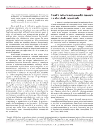 Ciências Sociais Unisinos, São Leopoldo, Vol. 54, N. 3, p. 328-335, set/dez 2018
331
João Alberto Mendonça Silva, Josemar de Campos Maciel, Dolores Pereira Ribeiro Coutinho
ver que a vasta maioria dos explorados, dos dominados, dos
discriminados são exatamente os membros das “raças”, das
“etnias”, ou das “nações” em que foram categorizadas as po-
pulações colonizadas, no processo de formação desse poder
mundial, da conquista da América em diante.
Não se pode deixar de evidenciar a questão dos povos
que não são originalmente natos nas terras latino-americanas,
mas foram trazidos com o intuito de serem escravos, filhos do
flagelo da superioridade artificial, fragmentados em grupos de
etnias heterogêneas de modo a descaracterizar a cultura ori-
ginária e todo o complexo relacional existente das interações
estabelecidas entre indivíduos de origem comum. Os negros,
tratados por muito tempo como uma raça diferente dos outros
indivíduos, também são possuidores da marca da colonização,
por terem sido dados como menos humanos que os demais de-
vido aos seus costumes, sua cor de pele e, talvez o principal, por
susterem um sistema de acúmulo de riquezas que se mostra de-
sumano desde a sua concepção: que é o viés do lucro pelo lucro,
dentro da lógica W/L4
.
A necessidade de evidenciar um povo, como é a ten-
tativa do pensamento decolonial, é a liberdade almejada para
os povos numa maneira geral. Não se pode dizer que até mes-
mo a população branca que veio para a América Latina, ou a
miscigenada, não foram minimizados em relação à metrópole.
Contudo, as discrepâncias de tratamento em relação aos mo-
delos tradicionais, sejam os locais, sejam os forçados a vir, são
tamanhas que a comparação não se torna racional. Destarte,
tem-se que a necessidade de visibilizar o negado, apresentando
às reais formas de cosmovisão de um povo e, disso, possibilitá-
-lo a potência de protagonista e ator de seu próprio território,
seja ele de fato ou de direito, é condição sine qua non para a
concretização da decolonialidade.
De toda esta realidade apresentada, nota-se a neces-
sidade de um retorno ao real sentido das faces da realidade
dos agentes territoriais em questão. Assim, o modelo decolo-
nial foi fundado, segundo Mignolo (2007), no momento em
que a opressão aos povos tradicionais se iniciou, pois dentro
dessa opressão, existiam os modos de fazê-la cessar. Evidenciar
esses modos adveio quando a energia da decolonialidade se
manifestou nos povos latino-americanos que “não se deixaram
manejar pela lógica da modernidade, nem creram nos contos
de fadas da retórica da modernidade” (Mignolo, 2007, p. 27),
revalorizando os seus próprios meios de vida e de perceber a
vida (ex. do Sumak Kawsay na América Andina e do Teko Aran-
du entre os povos Terena). Assim, há de se reconhecer o dife-
rente por parte do Eu. A isto, a percepção do Outro é um dos
fatores basilares para a cosmovisão decolonial prosseguir em
sua hermenêutica.
O outro evidenciando o outro ou o um
e a alteridade colonizada
A realidade circundante e relacional do ser humano deno-
ta neste as capacidades necessárias para se auto afirmar, mas ao
mesmo tempo, reconhecer a autonomia e independência daquele
que lhe é diferente. Perceber esse diferente e, assim, considerá-
-lo capaz, protagonista de sua história e de sua realidade, tutor
e senhor de seu progresso, é o caminho daquilo que a Filosofia
denominou Alteridade. Tal conceito é explorado por autores de
raízes conceituais diversas. Como o olhar de Emmanuel Lévinas
(1998) em suas obras sobre a Ética humana. Contudo, há pensado-
res latino-americanos que também discorreram sobre isso e, a eles,
será dada a fala, adindo-os às reflexões aqui ensejadas.
A força presente no termo em questão denota o complexo
relacional existente no embasamento da percepção e concepção
do Outro frente ao Eu, de modo a gerar a própria consciência de
si no contexto social. Disso, a Alteridade caminha para um viés
de quebra-unitária dentro do próprio Ser dos entes, pois rompe
as muralhas encontradas no totalitarismo consumidor e agrega-
dor de toda a realidade, valorizando o diferente e dando a este
a importância devida para atender à própria veracidade do real.
O total, a realidade em face totalitária como a temos
hoje, tende a massificar os indivíduos, a unificar os modos de
vida, as cosmovisões, minando sistematicamente as bases dos
sistemas de vida tradicionais e de povos e grupos minoritários,
desrespeitando a diversidade existencial e, assim, a própria di-
versificação das faces da realidade.
Dentro do paradoxo Eu/Ser/Outro, ou seja, entre a pes-
soalidade e a impessoalidade, há a necessidade de afirmação do
ser, realidade comum ao Eu e ao Outro, para que haja um conluio
à existência desse Outro, do diferente de si. O exercício da Alte-
ridade, sob as lições de Lévinas (1998) deve ser a Ética primeira
do homem. Logo, todo comportamento, todo hábito, toda ação
do ser humano embasado no seu próprio julgamento e não nas
impostações sócio legislativas, devem caminhar para a valori-
zação e manutenção da figura do Outro, do diferente, isto para
que a figura do próprio Eu, do próprio Ser individual, possa de
fato ser percebida e existente. Se há a negação da diferença por
parte do Eu, abre-se a possibilidade da própria negação deste Eu
por parte de outrem.
Caminhar por uma ética da Alteridade eleva a existên-
cia social dos indivíduos humanos a uma categoria discrepante
da percebida ao longo da história. Especificamente na América
Latina, tem-se que o diferente foi sendo eivado pelos modelos
metropolitanos ao longo do processo de Colonização, por meio
da dominação em suas várias esferas. Sobre essa realidade, Qui-
jano (1992, p. 438) afirma:
4
O modelo W/L (Win/Lose, ou ganha/perde) delineia a necessidade da perda programada em alguma dimensão para que haja um real desenvolvimento
e equilíbrio econômico-social. A contrapartida vem do modelo W/W (Win/Win, ou ganha/ganha), no qual as perdas são diminutas ou nulas, pois as
comunidades envolvidas têm plena participação e organização para moldar à sua realidade as possibilidades de Desenvolvimento (Latouche, 2007).
 