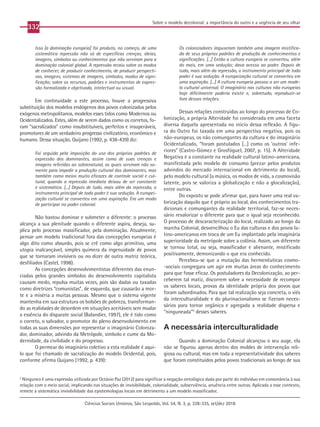 332
Ciências Sociais Unisinos, São Leopoldo, Vol. 54, N. 3, p. 328-335, set/dez 2018
Sobre o modelo decolonial: a importância do outro e a urgência de seu olhar
Isso [a dominação europeia] foi produto, no começo, de uma
sistemática repressão não só de específicas crenças, ideias,
imagens, símbolos ou conhecimentos que não serviram para a
dominação colonial global. A repressão recaiu sobre os modos
de conhecer, de produzir conhecimento, de produzir perspecti-
vas, imagens, sistemas de imagens, símbolos, modos de signi-
ficação; sobre os recursos, padrões e instrumentos de expres-
são formalizada e objetivada, intelectual ou visual.
Em continuidade a este processo, houve a progressiva
substituição dos modelos endógenos dos povos colonizados pelos
exógenos metropolitanos, modelos esses tidos como Modernos ou
Ocidentalizados. Estes, além de serem dados como os corretos, fo-
ram “sacralizados” como insubstituíveis, perfeitos e insuperáveis,
promotores de um verdadeiro progresso civilizatório, econômico e
humano. Dessa situação, Quijano (1992, p. 438-439) diz:
Foi seguida pela imposição do uso dos próprios padrões de
expressão dos dominantes, assim como de suas crenças e
imagens referidas ao sobrenatural, as quais serviram não so-
mente para impedir a produção cultural dos dominantes, mas
também como meios muito eficazes de controle social e cul-
tural, quando a repressão imediata deixou de ser constante
e sistemática. [...] Depois de tudo, mais além da repressão, o
instrumento principal de todo poder é sua sedução. A europei-
zação cultural se converteu em uma aspiração. Era um modo
de participar no poder colonial.
Não bastou dominar e submeter o diferente: o processo
alcança a sua plenitude quando o diferente aspira, deseja, su-
plica pelo processo massificador, pela dominação. Atualmente,
pensar um modelo tradicional fora das concepções europeias é
algo dito como absurdo, pois se crê como algo primitivo, uma
utopia inalcançável, simples quimera da ingenuidade de povos
que se tornaram invisíveis ou no dizer de outra matriz teórica,
desfiliados (Castel, 1998).
As concepções desenvolvimentistas diferentes das enun-
ciadas pelos grandes símbolos do desenvolvimento capitalista
causam medo, repulsa muitas vezes, pois são dadas ou taxadas
como diretrizes “comunistas”, de esquerda, que causarão a mor-
te e a miséria a muitas pessoas. Mesmo que o sistema vigente
mantenha em sua estrutura os bolsões de pobreza, transforman-
do as realidades de desordem em situações aceitáveis sem mudar
a essência do disparate social (Balandier, 1997), ele é tido como
o correto, o salvador, o promotor do pleno desenvolvimento em
todas as suas dimensões por representar o imaginário Coloniza-
dor, dominador, advindo da Metrópole, símbolo e cume da Mo-
dernidade, da civilidade e do progresso.
O permear do imaginário coletivo a esta realidade é aqui-
lo que foi chamado de sacralização do modelo Ocidental, pois,
conforme afirma Quijano (1992, p. 439):
Os colonizadores impuseram também uma imagem mistifica-
da de seus próprios padrões de produção de conhecimentos e
significações. [...] Então a cultura europeia se converteu, além
do mais, em uma sedução; dava acesso ao poder. Depois de
tudo, mais além da repressão, o instrumento principal de todo
poder é sua sedução. A europeização cultural se converteu em
uma aspiração. [...] A cultura europeia passou a ser um mode-
lo cultural universal. O imaginário nas culturas não europeias
hoje dificilmente poderia existir e, sobretudo, reproduzir-se
fora dessas relações.
Dessas relações construídas ao longo do processo de Co-
lonização, a própria Alteridade foi considerada em uma faceta
diversa daquela apresentada no início dessa reflexão. A figu-
ra do Outro foi taxada em uma perspectiva negativa, pois os
não-europeus, os não comungantes da cultura e do imaginário
Ocidentalizado, “foram postulados [...] como os ‘outros’ infe-
riores” (Castro-Gómez e Grosfóguel, 2007, p. 15). A Alteridade
Negativa é a constante na realidade cultural latino-americana,
manifestada pelo modelo de consumo (prezar pelos produtos
advindos do mercado internacional em detrimento do local),
pelo modelo cultural (a música, os modos de vida, a cosmovisão
latente, pois se valoriza a globalização e não a glocalização),
entre outras.
Do exposto se pode afirmar que, para haver uma real va-
lorização daquilo que é próprio ao local, dos conhecimentos tra-
dicionais e comungantes da realidade territorial, faz-se neces-
sário revalorizar o diferente para que o igual seja reconhecido.
O processo de descaracterização do local, realizado ao longo da
marcha Colonial, desvencilhou o Eu das culturas e dos povos la-
tino-americanos em troca de um Eu implantado pela imaginária
superioridade da metrópole sobre a colônia. Assim, um diferente
se tornou total, ou seja, massificador e alienante, mistificado
positivamente, demonizando o que era conhecido.
Percebeu-se que a mutação das hermenêuticas cosmo-
-sociais congregara um agir em muitas áreas do conhecimento
para que fosse eficaz. Os postuladores da Decolonização, ao per-
ceberem tal matiz, discorrem sobre a necessidade de recompor
os saberes locais, provas da identidade própria dos povos que
foram subordinados. Para que tal realização seja concreta, o viés
da interculturalidade e do plurinacionalismo se fizeram neces-
sários para tornar orgânica e agregada a realidade dispersa e
“ninguneada”5
desses saberes.
A necessária interculturalidade
Quando a dominação Colonial alcançou o seu auge, ela
não se figurou apenas dentro dos moldes de intervenção reli-
giosa ou cultural, mas em toda a representatividade dos saberes
que foram constituídos pelos povos tradicionais ao longo de sua
5
Ninguneo é uma expressão utilizada por Octávio Paz (2012) para significar a negação ontológica dada por parte do indivíduo em consonância à sua
relação com o meio social, implicando nas situações de invisibilidade, colonialidade, subserviência, anuência entre outras. Aplicada a esse contexto,
remete à sistemática invisibilidade das epistemologias locais em detrimento a um modelo massificador.
 