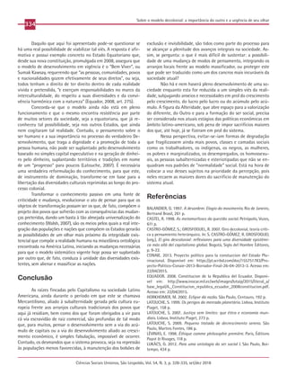 334
Ciências Sociais Unisinos, São Leopoldo, Vol. 54, N. 3, p. 328-335, set/dez 2018
Sobre o modelo decolonial: a importância do outro e a urgência de seu olhar
Daquilo que aqui foi apresentado pode-se questionar se
há uma real possibilidade de viabilizar tal viés. A resposta é afir-
mativa e possui exemplo concreto no Estado Equatoriano que,
desde sua nova constituição, promulgada em 2008, assegura que
o modelo de desenvolvimento em vigência é o “Bem Viver”, ou
Sumak Kawsay, requerendo que “as pessoas, comunidades, povos
e nacionalidades gozem efetivamente de seus diretos”, ou seja,
todos tenham o direito de ter direito dentro de cada realidade
vivida e pretendida, “e exerçam responsabilidades no marco da
interculturalidade, do respeito a suas diversidades e da convi-
vência harmônica com a natureza” (Equador, 2008, art. 275).
Concorda-se que o modelo ainda não está em pleno
funcionamento e que o mesmo encontra resistência por parte
de muitos setores da sociedade, seja a equatoriana, que já re-
conheceu tal possibilidade, seja nos outros Estados, que ainda
nem cogitaram tal realidade. Contudo, o pensamento sobre o
ser humano e a sua importância no processo do verdadeiro De-
senvolvimento, que traga a dignidade e a promoção de toda a
pessoa humana, não pode ser suplantado pelo desenvolvimento
baseado no simples capital especulativo e na geração de dinhei-
ro pelo dinheiro, suplantando territórios e tradições em nome
de um “progresso” para poucos (Latouche, 2007). É necessária
uma verdadeira reformulação do conhecimento, para que este,
de instrumento de dominação, transforme-se em base para a
libertação das diversidades culturais reprimidas ao longo do pro-
cesso colonial.
Transformar o conhecimento passivo em uma fonte de
criticidade e mudança, revolucionar o ato de pensar para que os
objetos de transformação possam ser os que, de fato, compõem o
projeto dos povos que sofrerão com as consequências das mudan-
ças preteridas, dando um basta à tão almejada universalização do
conhecimento (Walsh, 2007), são os meios pelos quais a real inte-
gração das populações e nações que compõem os Estados gerarão
as possibilidades de um olhar mais próximo da integridade exis-
tencial que compõe a realidade humana na miscelânea ontológica
encontrada na América Latina, iniciando as mudanças necessárias
para que o modelo sistemático vigente hoje possa ser suplantado
por outro que, de fato, conduza à unidade das diversidades exis-
tentes, sem alienar e massificar as nações.
Conclusão
As raízes fincadas pelo Capitalismo na sociedade Latino
Americana, ainda durante o período em que este se chamava
Mercantilismo, aliado à subalternidade gerada pela cultura eu-
ropeia frente aos arranjos culturais tradicionais dos povos que
aqui já residiam, bem como dos que foram obrigados a vir para
cá via escravidão de raiz comercial, são profundas de tal modo
que, para muitos, pensar o desenvolvimento sem a via do acú-
mulo de capitais ou a via do desenvolvimento aliado ao cresci-
mento econômico, é simples fabulação, impossível de ocorrer.
Contudo, os desmandos que o sistema provoca, seja na repressão
às populações menos favorecidas, à manutenção dos bolsões de
exclusão e invisibilidade, são tidos como parte do processo para
se alcançar a plenitude dos avanços integrais na sociedade. As-
sim, se pergunta: o que é mais difícil de sustentar: a possibili-
dade de uma mudança de modos de pensamento, integrando os
arranjos locais frente ao modelo massificador, ou proteger este
que pode ser traduzido como um dos cancros mais incuráveis da
sociedade atual?
Não há e nem haverá pleno desenvolvimento de uma so-
ciedade enquanto esta for reduzida a um simples viés da reali-
dade, subjugando anseios e necessidades em prol do crescimento
pelo crescimento, do lucro pelo lucro ou do acúmulo pelo acú-
mulo. A figura da Alteridade, que abre espaço para a valorização
do diferente, do Outro e para a formação do ser social, precisa
ser considerada nos atuais estágios das políticas econômicas em
âmbito latino-americano, sob pena de impor sacrifícios maiores
dos que, até hoje, já se fizeram em prol do sistema.
Nessa perspectiva, evitar-se-iam formas de degradação
que fragilizassem ainda mais povos, classes e camadas sociais
como os trabalhadores, os indígenas, os negros, as mulheres,
os pobres e marginalizados, os desempregados, os homossexu-
ais, as pessoas subalternizadas e esteriotipadas que não se en-
quadram nos padrões de “normalidade” social. Está na hora de
colocar a voz desses sujeitos na prioridade da percepção, pois
neles recaem as maiores dores do sacrifício de manutenção do
sistema atual.
Referências
BALANDIER, G. 1997. A desordem: Elogio do movimento. Rio de Janeiro,
Bertrand Brasil, 261 p.
CASTEL, R. 1998. As metamorfoses da questão social. Petrópolis, Vozes,
611 p.
CASTRO-GÓMEZ, S.; GROSFOGUEL, R. 2007. Giro decolonial, teoría críti-
ca y pensamiento heterárquico. In: S. CASTRO-GÓMEZ; R. GROSFOGUEL
(org.), El giro descolonial: reflexiones para uma diversidade epistémi-
ca más allá del capitalismo global. Bogotá, Siglo del Hombre Editores,
p. 9-22.
CONAIE. 2013. Proyecto político para la constuccion del Estado Plu-
rinacional. Disponível em: https://pt.scribd.com/doc/155751783/Pro-
yecto-Politico-Conaie-2013-Borrador-Final-26-04-2013-3. Acesso em:
22/04/2015.
EQUADOR. 2008. Constitucion de la Republica del Ecuador. Disponí-
vel em: http://www.inocar.mil.ec/web/images/lotaip/2015/literal_a/
base_legal/A._Constitucion_republica_ecuador_2008constitucion.pdf.
Acesso em: 22/04/2015.
HORKHEIMER, M. 2002. Eclipse da razão. São Paulo, Centauro, 192 p.
LATOUCHE, S. 1999. Os perigos do mercado planetário. Lisboa, Instituto
Piaget, 158 p.
LATOUCHE, S. 2007. Justiça sem limites: que ética e economia mun-
diais. Lisboa, Instituto Piaget, 273 p.
LATOUCHE, S. 2009. Pequeno tratado de decrescimento sereno. São
Paulo, Martins Fontes, 186 p.
LÉVINAS, E. 1998. Éthique comme philosophie première. Paris, Éditions
Payot & Rivages, 118 p.
LUKÁCS, G. 2012. Para uma ontologia do ser social I. São Paulo, Boi-
tempo, 434 p.
 