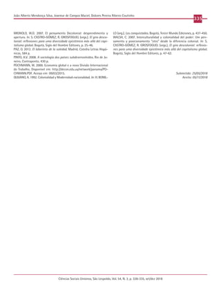 Ciências Sociais Unisinos, São Leopoldo, Vol. 54, N. 3, p. 328-335, set/dez 2018
335
João Alberto Mendonça Silva, Josemar de Campos Maciel, Dolores Pereira Ribeiro Coutinho
MIGNOLO, W.D. 2007. El pensamento Decolonial: desprendimento y
apertura. In: S. CASTRO-GÓMEZ; R. GROSFOGUEL (orgs.). El giro desco-
lonial: reflexiones para uma diversidade epistémica más allá del capi-
talismo global. Bogotá, Siglo del Hombre Editores, p. 25-46.
PAZ, O. 2012. El laberinto de la soledad. Madrid, Catedra Letras Hispá-
nicas, 584 p.
PINTO, A.V. 2008. A sociologia dos países subdesenvolvidos. Rio de Ja-
neiro, Contraponto, 430 p.
POCHMANN, M. 2000. Economia global e a nova Divisão Internacional
do Trabalho. Disponível em: http://decon.edu.uy/network/panama/PO-
CHMANN.PDF. Acesso em: 09/03/2015.
QUIJANO, A. 1992. Colonialidad y Modernidad-racionalidad. In: H. BONIL-
LO (org.), Los conquistados. Bogotá, Tercer Mundo Ediciones, p. 437-450.
WALSH, C. 2007. Interculturalidad y colonialidad del poder: Um pen-
samento y posicionamento “otro” desde la diferencia colonial. In: S.
CASTRO-GÓMEZ; R. GROSFOGUEL (orgs.), El giro descolonial: reflexio-
nes para uma diversidade epistémica más allá del capitalismo global.
Bogotá, Siglo del Hombre Editores, p. 47-62.
Submetido: 25/05/2018
Aceito: 05/11/2018
 