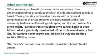 Writing Development Centre. University Library.
“What remains problematic, however, is the current uncritical
dissemination of the grounds upon which the [decolonisation] agenda is
based.These grounds, concerned as they are with access and
completion rates of BAME students are instrumental, and all too
insidiously tied to a neoliberal logic of capital, and the bottom line. Try
as we might, I cannot stress enough how we cannot begin to even
fathom what a genuinely decolonised HE curricula would look or feel
like, for we have never known one, let alone a truly decolonised
society. (Dhillon, 2020)
“the master’s tools will never dismantle the master’s house” (Audre
Lorde)
What can’t we do?
 