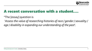 Writing Development Centre. University Library.
A recent conversation with a student….
"The [essay] question is
'Assess the value of researching histories of race / gender / sexuality /
age / disability in expanding our understanding of the past’.
2
 