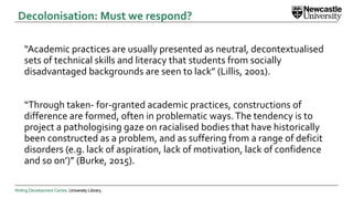 Writing Development Centre. University Library.
“Academic practices are usually presented as neutral, decontextualised
sets of technical skills and literacy that students from socially
disadvantaged backgrounds are seen to lack” (Lillis, 2001).
“Through taken- for-granted academic practices, constructions of
difference are formed, often in problematic ways.The tendency is to
project a pathologising gaze on racialised bodies that have historically
been constructed as a problem, and as suffering from a range of deficit
disorders (e.g. lack of aspiration, lack of motivation, lack of confidence
and so on’)” (Burke, 2015).
Decolonisation: Must we respond?
 