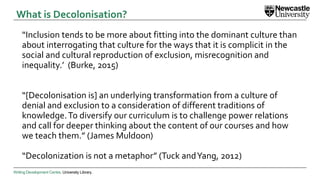 Writing Development Centre. University Library.
“Inclusion tends to be more about fitting into the dominant culture than
about interrogating that culture for the ways that it is complicit in the
social and cultural reproduction of exclusion, misrecognition and
inequality.’ (Burke, 2015)
“[Decolonisation is] an underlying transformation from a culture of
denial and exclusion to a consideration of different traditions of
knowledge.To diversify our curriculum is to challenge power relations
and call for deeper thinking about the content of our courses and how
we teach them.” (James Muldoon)
“Decolonization is not a metaphor” (Tuck andYang, 2012)
What is Decolonisation?
 