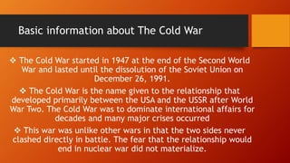 Basic information about The Cold War
 The Cold War started in 1947 at the end of the Second World
War and lasted until the dissolution of the Soviet Union on
December 26, 1991.
 The Cold War is the name given to the relationship that
developed primarily between the USA and the USSR after World
War Two. The Cold War was to dominate international affairs for
decades and many major crises occurred
 This war was unlike other wars in that the two sides never
clashed directly in battle. The fear that the relationship would
end in nuclear war did not materialize.
 
