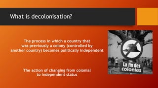 What is decolonisation?
The action of changing from colonial
to independent status
The process in which a country that
was previously a colony (controlled by
another country) becomes politically independent
 