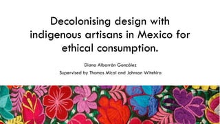 Decolonising design with
indigenous artisans in Mexico for
ethical consumption.
Diana Albarrán González
Supervised by Thomas Mical and Johnson Witehira
 