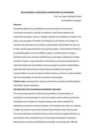 DECOLONIZAR LA DOCENCIA UNIVERSITARIA ECUATORIANA
Prof. Lenin Byron Mendieta Toledo
Universidad de Guayaquil
Resumen
Se pretende determinar la posibilidad de una decolonización de la docencia
universitaria ecuatoriana, para ello se analizaron cuatro obras académicas de
reconocidos sociólogos, se hizo un diálogo imaginario para establecer la relación entre
estos y sus propuestas. Se realizó una introducción como hoja de ruta a seguir, se
rescataron las improntas de los autores y el pensamiento decolonizador de cada uno
de ellos, desde la descolonización de la economía política, el pensamiento fronterizo y
la colonialidad global; así como la BIOS, el poder y la política desde un enfoque
decolonial crítico de la educación; Decolonizar la universidad; y Decolonizar el saber,
reinventar el poder. Luego del análisis hermenéutico se concluye que decolonizar el
saber del docente solo será factible en día que se geste una postura epistemológica
pertinentemente estructurada por parte de grupos subalternos de docentes
comprometidos con la tarea de lograr la libertad cognitiva y permitir a nuestros pueblos
salir de la colonialidad, a través de una docencia decolonizada.
Palabras clave. decolonización, docencia universitaria ecuatoriana, libertad cognitiva,
colonialidad, grupos subalternos.
DECONOLIZE THE ECUADORIAN SUPERIOR TEACHING
The current study pretends to determine the possibility of a decolonization of
Ecuadorian university teaching, for which four academic works written by well-known
sociologists were analyzed, an imaginary dialogue was made to establish the
relationship among them and their proposals. An introduction was made as a roadmap
to follow, the authors’ imprints and the decolonizing thinking of each were rescued,
from the decolonization of political economy, border thinking and global coloniality; as
well as BIOS, power and politics from a critical decolonial approach to education;
Decolonize the university; and Decolonize knowledge, reinventing power. After the
 