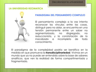 Decolonizar la universidad.

LA UNIVERSIDAD RIZOMATICA

                    PARADIGMA DEL PENSAMIENTO COMPLEJO

                    El pensamiento complejo a la vez intenta
                    reconocer los vínculos entre las cosas,
                    distinguir pero no aislar, se encuentra en una
                    tensión permanente entre un saber no
                    segmentarizado,       no      disgregado,   no
                    reduccionista, y la constatación de lo
                    inacabado       e   incompleto       de   todo
                    conocimiento.


 El paradigma de la complejidad podría ser benéfico en la
 medida en que promueva la transdisciplinariedad. Vivimos en un
 mundo que ya no puede ser entendido sobre la base de saberes
 analíticos, que ven la realidad de forma compartimentada y
 fragmentada.
 