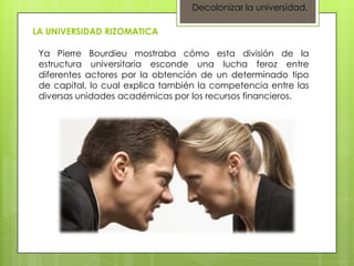 Decolonizar la universidad.

LA UNIVERSIDAD RIZOMATICA

 Ya Pierre Bourdieu mostraba cómo esta división de la
 estructura universitaria esconde una lucha feroz entre
 diferentes actores por la obtención de un determinado tipo
 de capital, lo cual explica también la competencia entre las
 diversas unidades académicas por los recursos financieros.
 