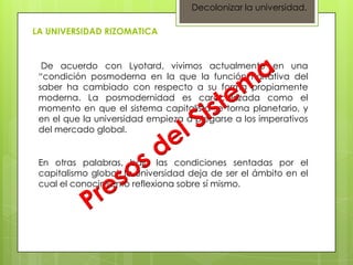 Decolonizar la universidad.

LA UNIVERSIDAD RIZOMATICA


  De acuerdo con Lyotard, vivimos actualmente en una
 “condición posmoderna en la que la función narrativa del
 saber ha cambiado con respecto a su forma propiamente
 moderna. La posmodernidad es caracterizada como el
 momento en que el sistema capitalista se torna planetario, y
 en el que la universidad empieza a plegarse a los imperativos
 del mercado global.


 En otras palabras, bajo las condiciones sentadas por el
 capitalismo global, la universidad deja de ser el ámbito en el
 cual el conocimiento reflexiona sobre sí mismo.
 