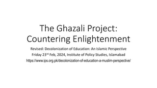 The Ghazali Project:
Countering Enlightenment
Revised: Decolonization of Education: An Islamic Perspective
Friday 23rd Feb, 2024, Institute of Policy Studies, Islamabad
https://www.ips.org.pk/decolonization-of-education-a-muslim-perspective/
 