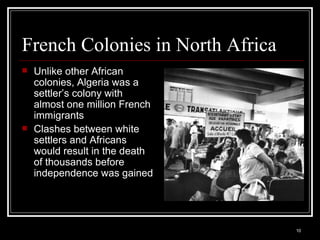 French Colonies in North Africa Unlike other African colonies, Algeria was a settler’s colony with almost one million French immigrants Clashes between white settlers and Africans would result in the death of thousands before independence was gained 