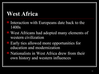 West Africa Interaction with Europeans date back to the 1400s West Africans had adopted many elements of western civilization Early ties allowed more opportunities for education and modernization Nationalists in West Africa drew from their own history and western influences 