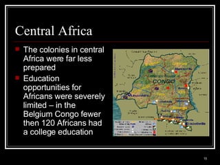 Central Africa The colonies in central Africa were far less prepared Education opportunities for Africans were severely limited – in the Belgium Congo fewer then 120 Africans had a college education 