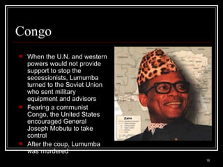 Congo When the U.N. and western powers would not provide support to stop the secessionists, Lumumba turned to the Soviet Union who sent military equipment and advisors Fearing a communist Congo, the United States encouraged General Joseph Mobutu to take control After the coup, Lumumba was murdered 