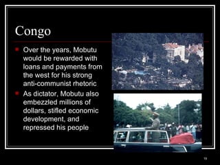 Congo Over the years, Mobutu would be rewarded with loans and payments from the west for his strong anti-communist rhetoric As dictator, Mobutu also embezzled millions of dollars, stifled economic development, and repressed his people 