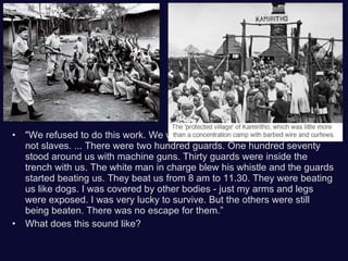 "We refused to do this work. We were fighting for our freedom. We were not slaves. ... There were two hundred guards. One hundred seventy stood around us with machine guns. Thirty guards were inside the trench with us. The white man in charge blew his whistle and the guards started beating us. They beat us from 8 am to 11.30. They were beating us like dogs. I was covered by other bodies - just my arms and legs were exposed. I was very lucky to survive. But the others were still being beaten. There was no escape for them.” What does this sound like? 