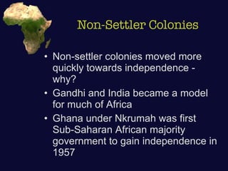 Non-Settler Colonies Non-settler colonies moved more quickly towards independence - why? Gandhi and India became a model for much of Africa Ghana under Nkrumah was first Sub-Saharan African majority government to gain independence in 1957  