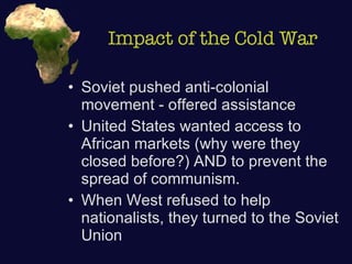 Impact of the Cold War Soviet pushed anti-colonial movement - offered assistance United States wanted access to African markets (why were they closed before?) AND to prevent the spread of communism. When West refused to help nationalists, they turned to the Soviet Union 