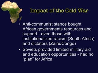 Impact of the Cold War Anti-communist stance bought African governments resources and support - even those with institutionalized racism (South Africa) and dictators (Zaire/Congo) Soviets provided limited military aid and education opportunities - had no “plan” for Africa 