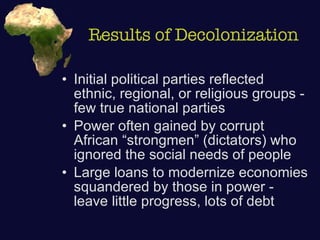 Results of Decolonization Initial political parties reflected ethnic, regional, or religious groups - few true national parties Power often gained by corrupt African “strongmen” (dictators) who ignored the social needs of people Large loans to modernize economies squandered by those in power - leave little progress, lots of debt 
