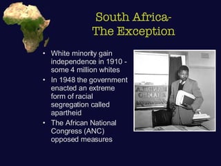 South Africa- The Exception White minority gain independence in 1910 - some 4 million whites In 1948 the government enacted an extreme form of racial segregation called apartheid The African National Congress (ANC) opposed measures 