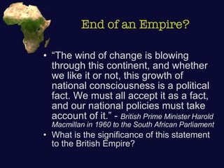End of an Empire? “The wind of change is blowing through this continent, and whether we like it or not, this growth of national consciousness is a political fact. We must all accept it as a fact, and our national policies must take account of it.” -  British Prime Minister Harold Macmillan in 1960 to the South African Parliament What is the significance of this statement to the British Empire? 