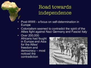 Road towards independence Post-WWII - a focus on self-determination in Europe Colonialism seemed to contradict the spirit of the Allies fight against Nazi Germany and Fascist Italy Over 200,000  Africans had fought  in Europe and Asia  for the Allies’  freedom and  democracy – most  noticed the  contradiction 